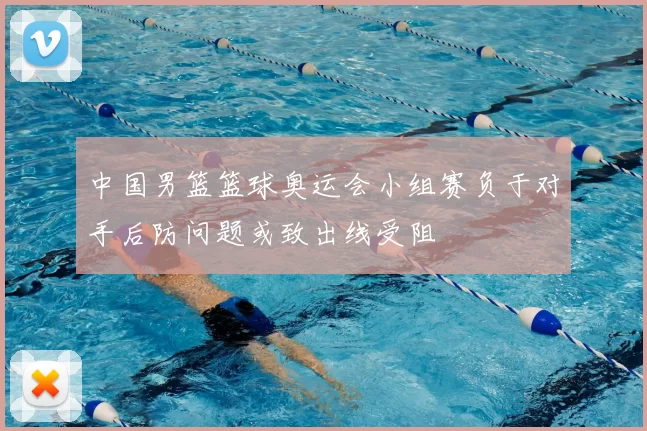 中国男篮篮球奥运会小组赛负于对手后防问题或致出线受阻
